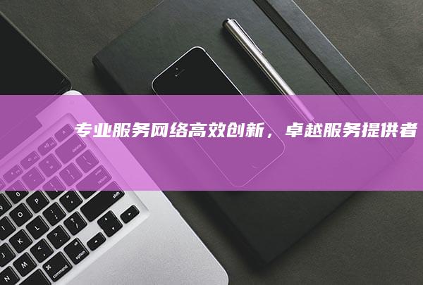 专业服务网络：高效创新，卓越服务提供者