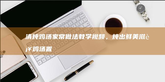 清炖鸡汤家常做法教学视频，炖出鲜美滋补鸡汤置顶收藏！